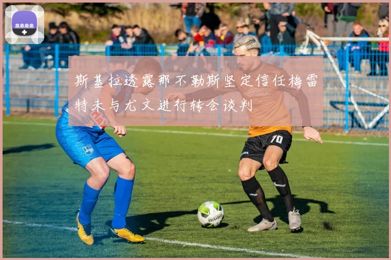 斯基拉透露那不勒斯坚定信任梅雷特未与尤文进行转会谈判
