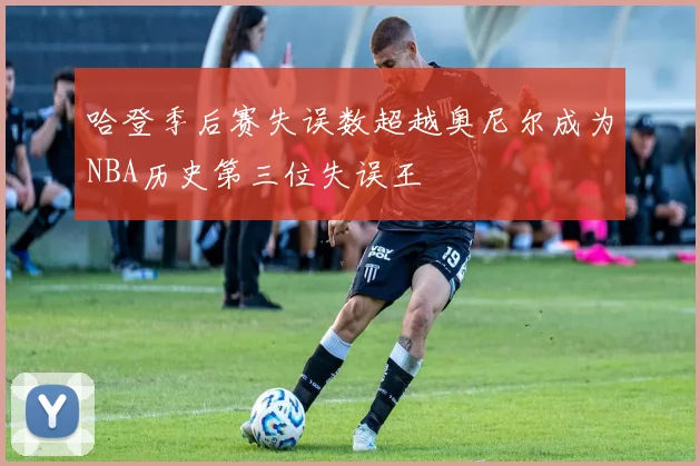 哈登季后赛失误数超越奥尼尔成为NBA历史第三位失误王