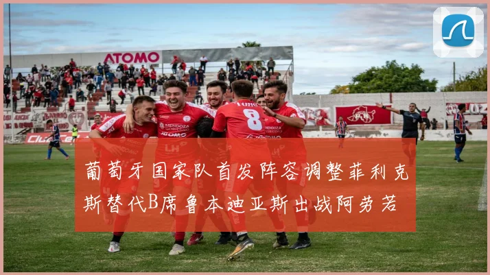 葡萄牙国家队首发阵容调整菲利克斯替代B席鲁本迪亚斯出战阿劳若