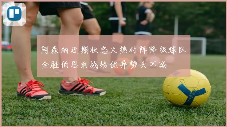 阿森纳近期状态火热对阵降级球队全胜伯恩利战绩优异势头不减