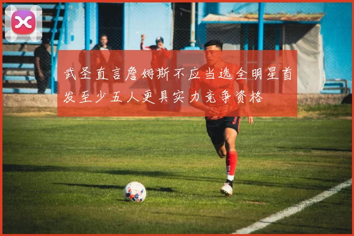 武圣直言詹姆斯不应当选全明星首发至少五人更具实力竞争资格