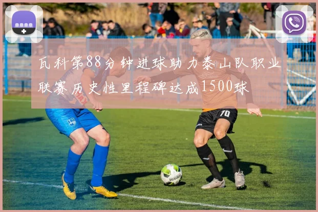 瓦科第88分钟进球助力泰山队职业联赛历史性里程碑达成1500球