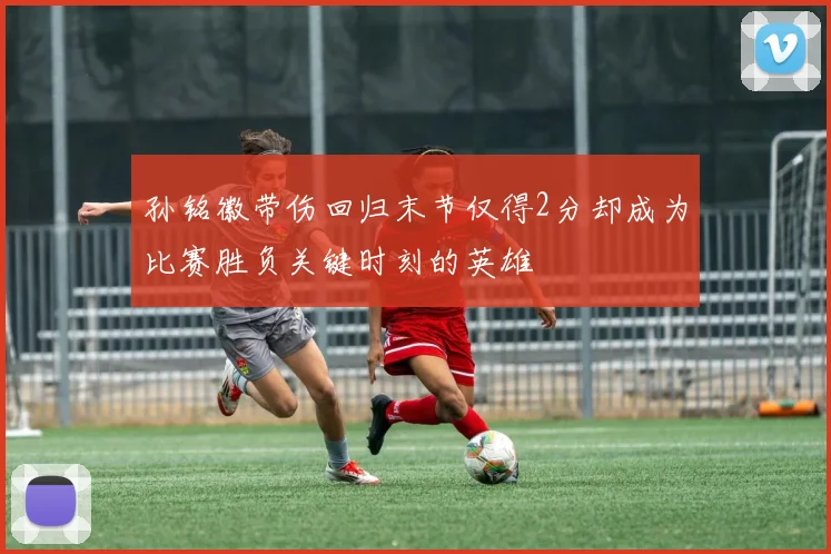 孙铭徽带伤回归末节仅得2分却成为比赛胜负关键时刻的英雄