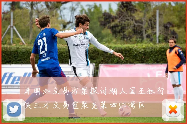 库明加交易方案探讨湖人国王独行侠三方交易重聚克莱回归湾区