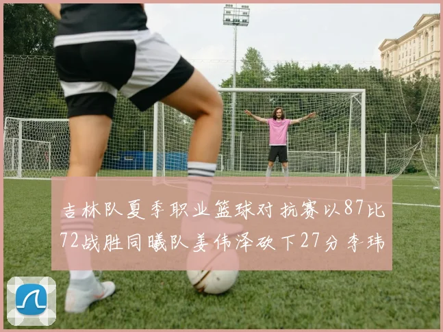 吉林队夏季职业篮球对抗赛以87比72战胜同曦队姜伟泽砍下27分李玮颢贡献20分