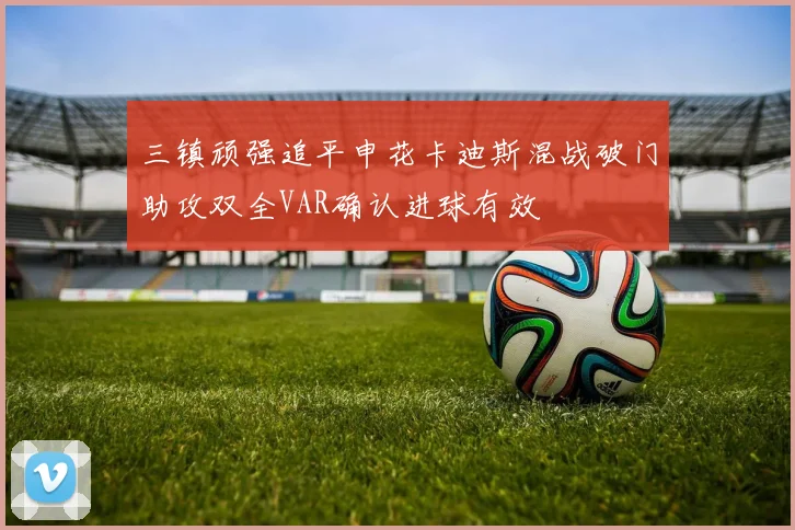 三镇顽强追平申花卡迪斯混战破门助攻双全VAR确认进球有效