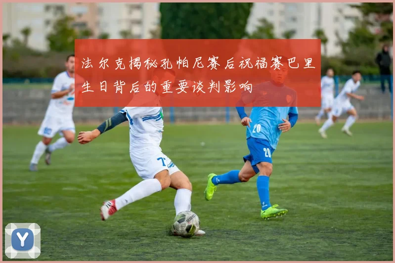 法尔克揭秘孔帕尼赛后祝福赛巴里生日背后的重要谈判影响
