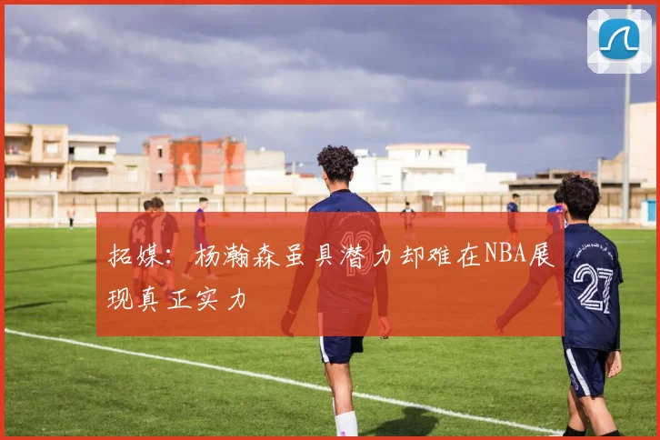 拓媒：杨瀚森虽具潜力却难在NBA展现真正实力