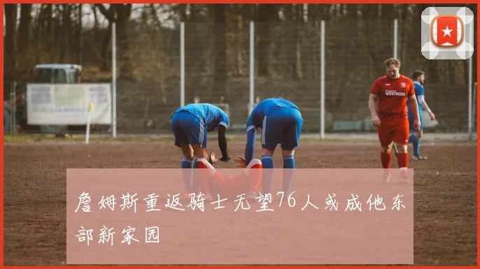 詹姆斯重返骑士无望76人或成他东部新家园