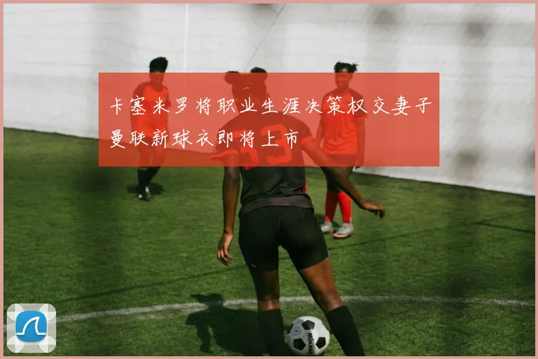 卡塞米罗将职业生涯决策权交妻子曼联新球衣即将上市