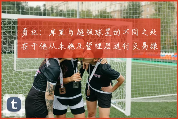 勇记:库里与超级球星的不同之处在于他从未施压管理层进行交易操作