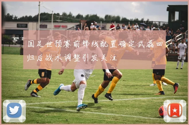 国足世预赛前锋线配置确定武磊回归后战术调整引发关注