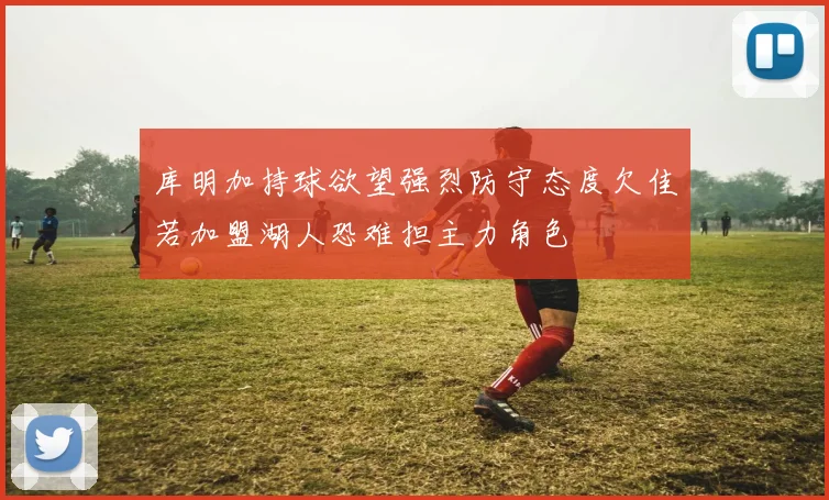 库明加持球欲望强烈防守态度欠佳若加盟湖人恐难担主力角色