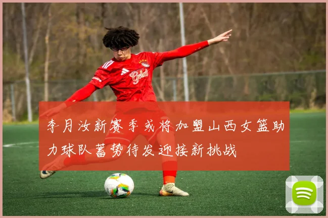 李月汝新赛季或将加盟山西女篮助力球队蓄势待发迎接新挑战
