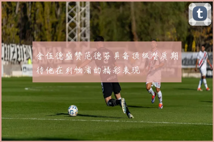 舍伍德盛赞范德芬具备顶级潜质期待他在利物浦的精彩表现