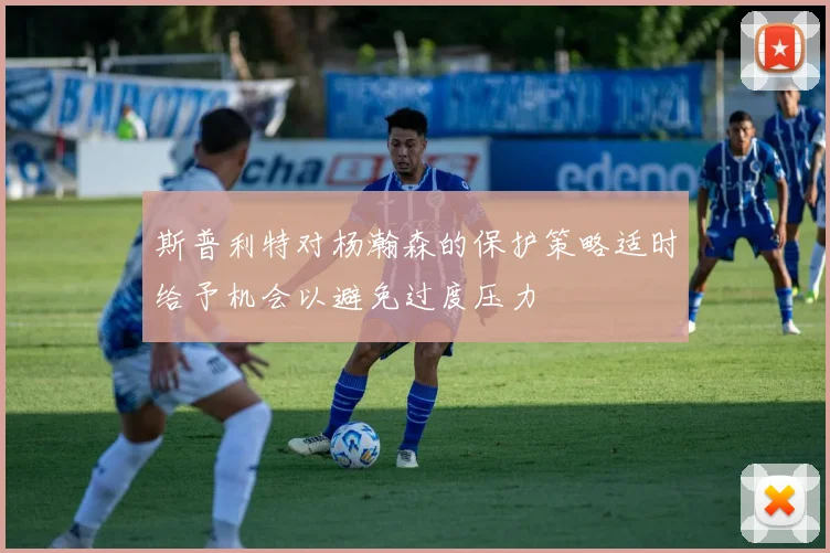 斯普利特对杨瀚森的保护策略适时给予机会以避免过度压力