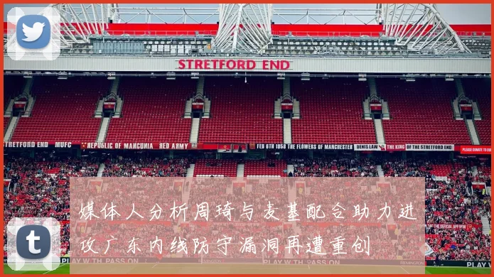 媒体人分析周琦与麦基配合助力进攻广东内线防守漏洞再遭重创