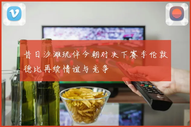 昔日沙滩玩伴今朝对决下赛季伦敦德比再续情谊与竞争