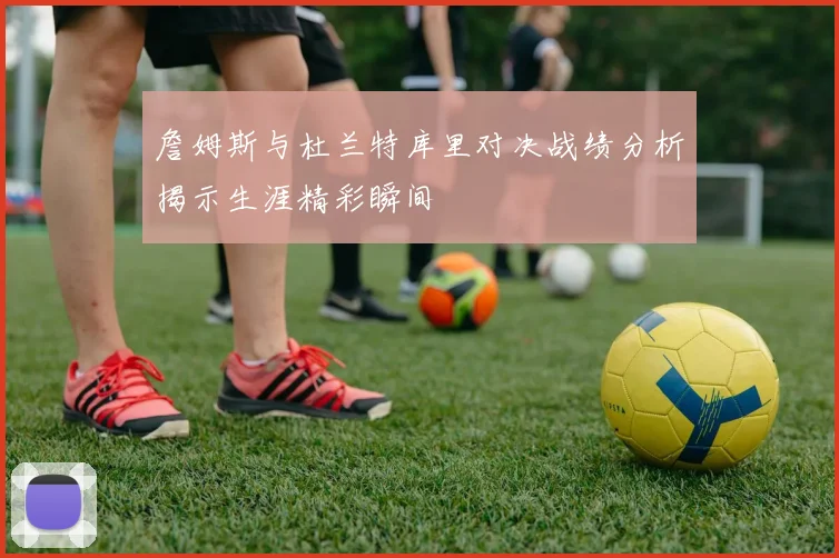 詹姆斯与杜兰特库里对决战绩分析揭示生涯精彩瞬间