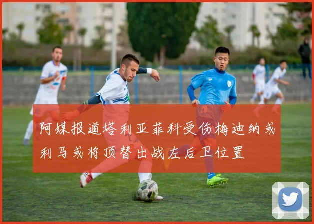 阿媒报道塔利亚菲科受伤梅迪纳或利马或将顶替出战左后卫位置
