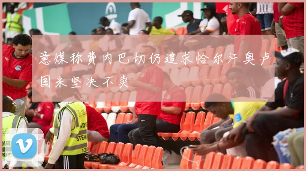 意媒称费内巴切仍追求恰尔汗奥卢国米坚决不卖