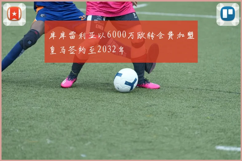 库库雷利亚以6000万欧转会费加盟皇马签约至2032年