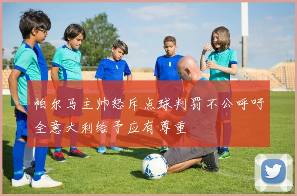 帕尔马主帅怒斥点球判罚不公呼吁全意大利给予应有尊重
