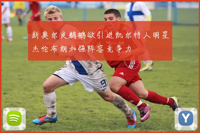 新奥尔良鹈鹕欲引进凯尔特人明星杰伦布朗加强阵容竞争力