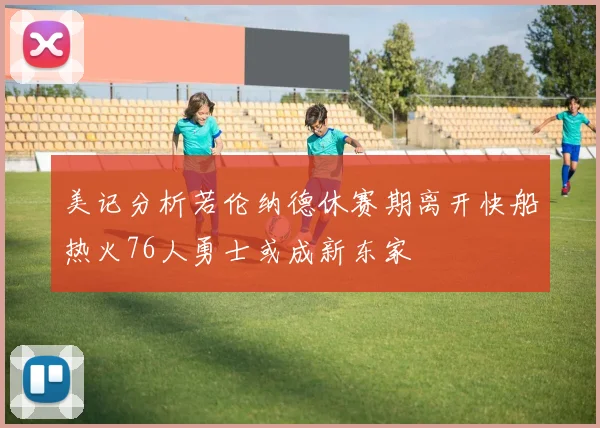 美记分析若伦纳德休赛期离开快船热火76人勇士或成新东家