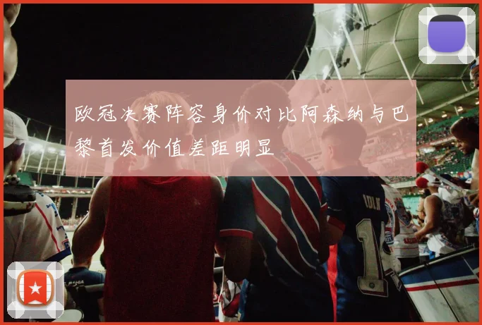 欧冠决赛阵容身价对比阿森纳与巴黎首发价值差距明显