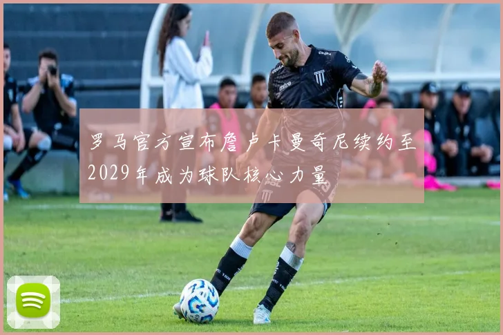 罗马官方宣布詹卢卡曼奇尼续约至2029年成为球队核心力量
