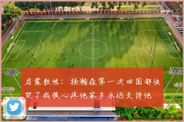 启蒙教练：杨瀚森第一次回国都快哭了我很心疼他家乡永远支持他