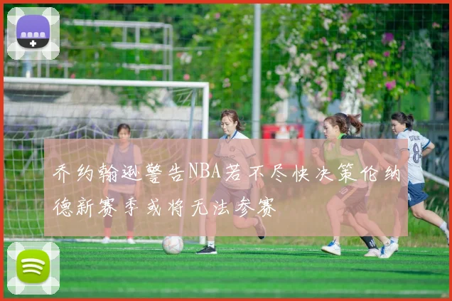 乔约翰逊警告NBA若不尽快决策伦纳德新赛季或将无法参赛