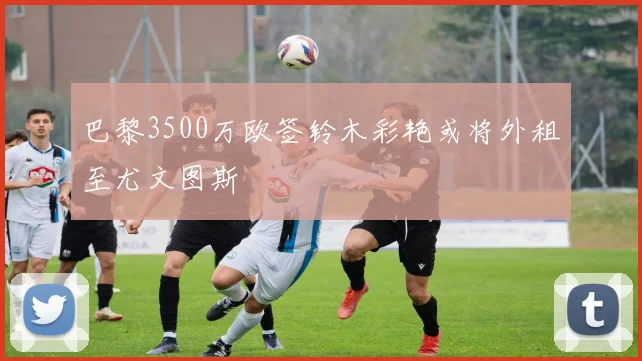 巴黎3500万欧签铃木彩艳或将外租至尤文图斯