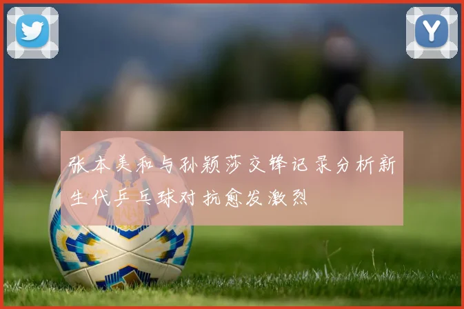 张本美和与孙颖莎交锋记录分析新生代乒乓球对抗愈发激烈